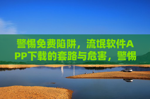 警惕免费陷阱,流氓软件APP下载的套路与危害,警惕免费陷阱,流氓软件APP下载的套路与危害 警惕免费陷阱,流氓软件APP下载的套路与危害,警惕免费陷阱,流氓软件APP下载的套路与危害
