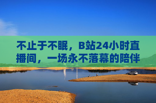 不止于不眠,B站24小时直播间,一场永不落幕的陪伴,B站24小时直播间,不止于不眠的永不落幕陪伴 不止于不眠,B站24小时直播间,一场永不落幕的陪伴,B站24小时直播间,不止于不眠的永不落幕陪伴
