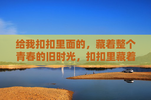 给我扣扣里面的,藏着整个青春的旧时光,扣扣里藏着整个青春的旧时光 给我扣扣里面的,藏着整个青春的旧时光,扣扣里藏着整个青春的旧时光