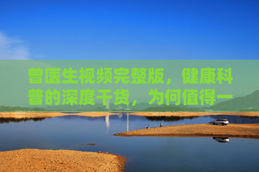 曾医生视频完整版,健康科普的深度干货,为何值得一看? 曾医生视频完整版,健康科普的深度干货,为何值得一看?