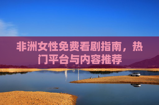 非洲女性免费看剧指南,热门平台与内容推荐 非洲女性免费看剧指南,热门平台与内容推荐