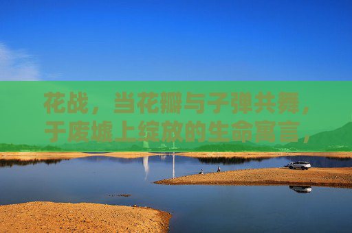 花战,当花瓣与子弹共舞,于废墟上绽放的生命寓言,花战,子弹与花瓣共舞的生命寓言 花战,当花瓣与子弹共舞,于废墟上绽放的生命寓言,花战,子弹与花瓣共舞的生命寓言