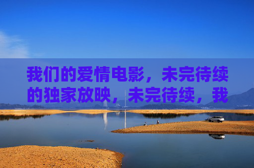 我们的爱情电影,未完待续的独家放映,未完待续,我们的爱情独家放映 我们的爱情电影,未完待续的独家放映,未完待续,我们的爱情独家放映
