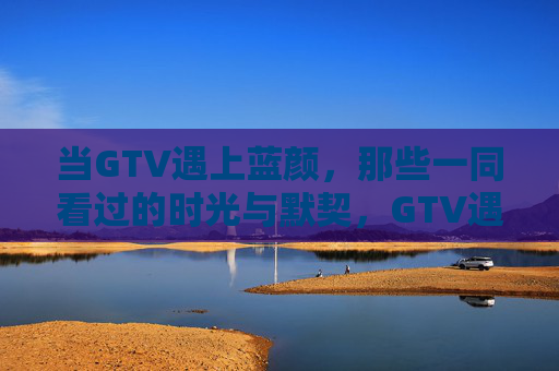 当GTV遇上蓝颜，那些一同看过的时光与默契，GTV遇上蓝颜，默契时光