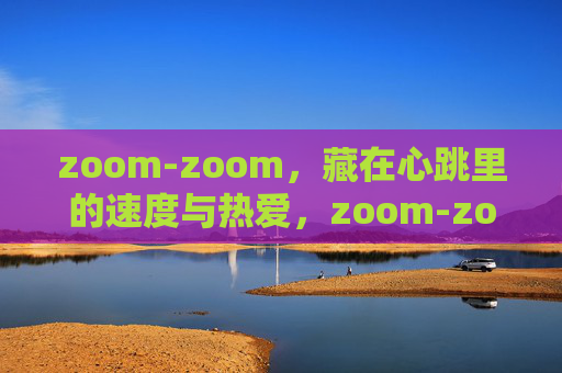 zoom-zoom,藏在心跳里的速度与热爱,zoom-zoom,心跳里的速度与热爱 zoom-zoom,藏在心跳里的速度与热爱,zoom-zoom,心跳里的速度与热爱