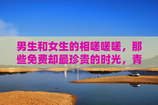 男生和女生的相嗟嗟嗟,那些免费却最珍贵的时光,青春相伴,时光无价 男生和女生的相嗟嗟嗟,那些免费却最珍贵的时光,青春相伴,时光无价