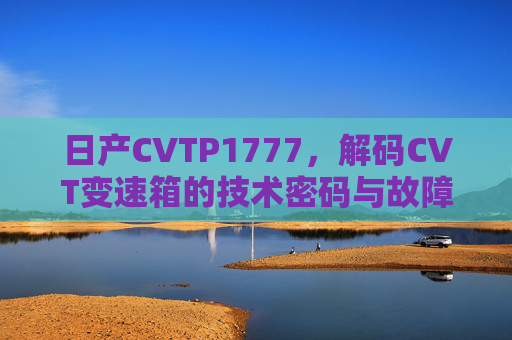 日产CVTP1777,解码CVT变速箱的技术密码与故障应对,日产CVTP1777,解码CVT变速箱技术密码与故障应对 日产CVTP1777,解码CVT变速箱的技术密码与故障应对,日产CVTP1777,解码CVT变速箱技术密码与故障应对