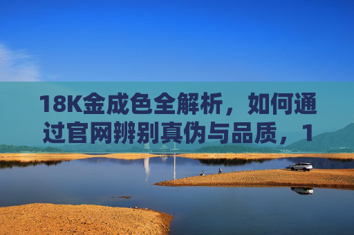 18K金成色全解析,如何通过官网辨别真伪与品质,18K金成色解析与官网真伪品质辨别 18K金成色全解析,如何通过官网辨别真伪与品质,18K金成色解析与官网真伪品质辨别