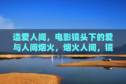 造爱人间,电影镜头下的爱与人间烟火,烟火人间,镜头中的爱 造爱人间,电影镜头下的爱与人间烟火,烟火人间,镜头中的爱