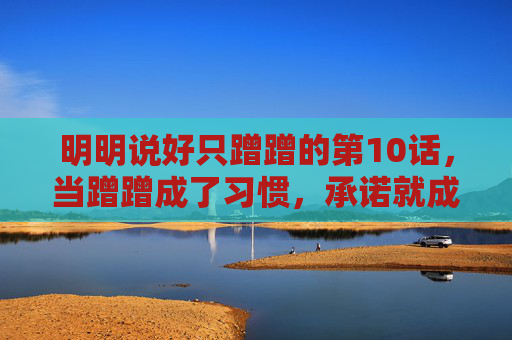 明明说好只蹭蹭的第10话,当蹭蹭成了习惯,承诺就成了笑话,蹭蹭成习惯,承诺成笑话 明明说好只蹭蹭的第10话,当蹭蹭成了习惯,承诺就成了笑话,蹭蹭成习惯,承诺成笑话