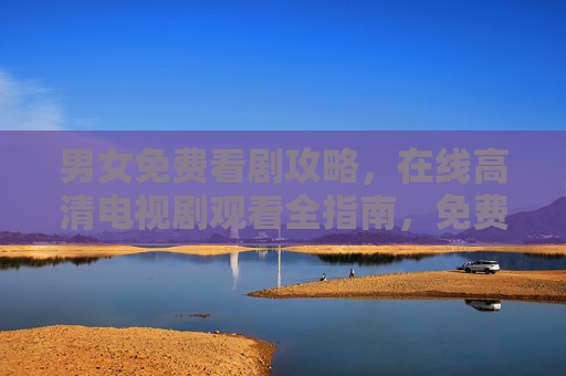 男女免费看剧攻略，在线高清电视剧观看全指南，免费高清电视剧观看全攻略
