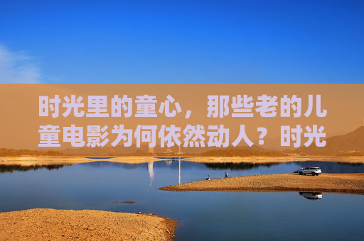 时光里的童心,那些老的儿童电影为何依然动人?时光里的童心,老电影的动人回响 时光里的童心,那些老的儿童电影为何依然动人?时光里的童心,老电影的动人回响