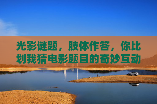 光影谜题,肢体作答,你比划我猜电影题目的奇妙互动,光影谜题,肢体作答猜电影的奇妙互动 光影谜题,肢体作答,你比划我猜电影题目的奇妙互动,光影谜题,肢体作答猜电影的奇妙互动