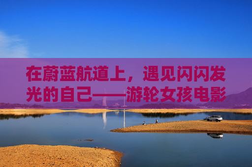 在蔚蓝航道上,遇见闪闪发光的自己——游轮女孩电影里的青春与远方 在蔚蓝航道上,遇见闪闪发光的自己——游轮女孩电影里的青春与远方