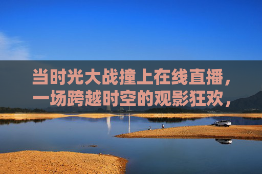 当时光大战撞上在线直播,一场跨越时空的观影狂欢,时光大战×在线直播,跨时空观影狂欢 当时光大战撞上在线直播,一场跨越时空的观影狂欢,时光大战×在线直播,跨时空观影狂欢