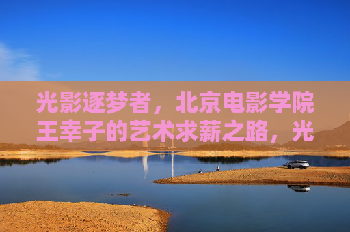 光影逐梦者,北京电影学院王幸子的艺术求薪之路,光影逐梦者,王幸子的北影艺术求薪路 光影逐梦者,北京电影学院王幸子的艺术求薪之路,光影逐梦者,王幸子的北影艺术求薪路