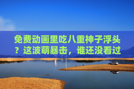 免费动画里吃八重神子浮头?这波萌暴击,谁还没看过!免费动画八重神子浮头萌暴击 这波谁没看过! 免费动画里吃八重神子浮头?这波萌暴击,谁还没看过!免费动画八重神子浮头萌暴击 这波谁没看过!