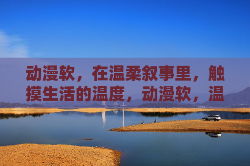 动漫软,在温柔叙事里,触摸生活的温度,动漫软,温柔叙事中的生活温度 动漫软,在温柔叙事里,触摸生活的温度,动漫软,温柔叙事中的生活温度