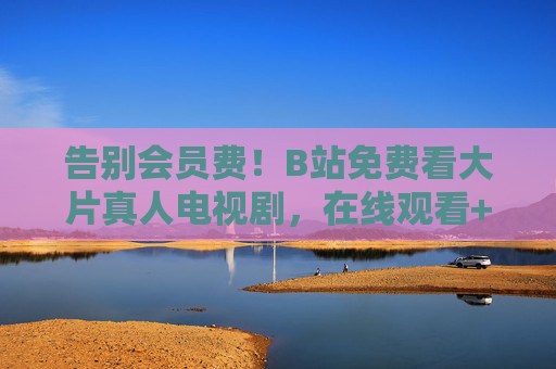 告别会员费！B站免费看大片真人电视剧，在线观看+离线下载全攻略，告别会员费！B站免费看大片真人电视剧全攻略