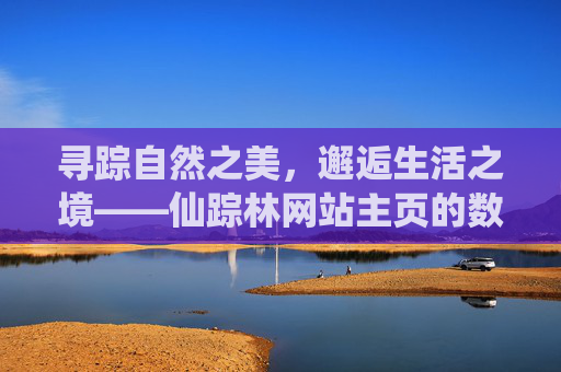 寻踪自然之美,邂逅生活之境——仙踪林网站主页的数字桃源之旅,仙踪林,数字桃源里的自然与生活邂逅 寻踪自然之美,邂逅生活之境——仙踪林网站主页的数字桃源之旅,仙踪林,数字桃源里的自然与生活邂逅