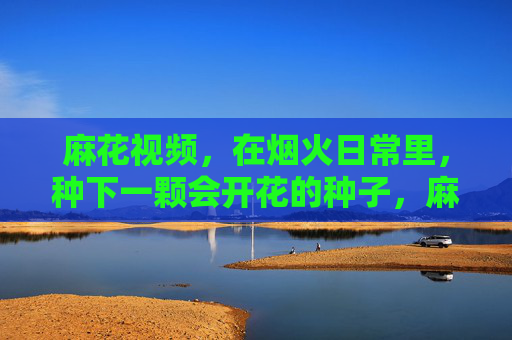 麻花视频,在烟火日常里,种下一颗会开花的种子,麻花视频,烟火日常里,种下一颗会开花的种子 麻花视频,在烟火日常里,种下一颗会开花的种子,麻花视频,烟火日常里,种下一颗会开花的种子