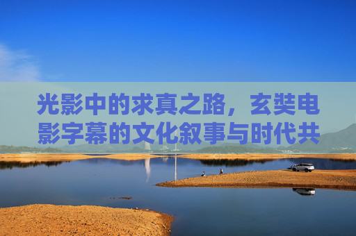 光影中的求真之路,玄奘电影字幕的文化叙事与时代共鸣,玄奘电影字幕,求真之路的文化叙事与时代共鸣 光影中的求真之路,玄奘电影字幕的文化叙事与时代共鸣,玄奘电影字幕,求真之路的文化叙事与时代共鸣