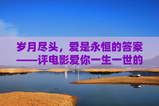 岁月尽头,爱是永恒的答案——评电影爱你一生一世的结局深意,爱你一生一世,岁月尽头,爱是永恒的答案 岁月尽头,爱是永恒的答案——评电影爱你一生一世的结局深意,爱你一生一世,岁月尽头,爱是永恒的答案