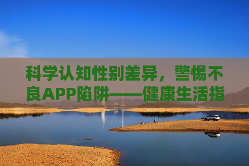 科学认知性别差异,警惕不良APP陷阱——健康生活指南,科学认知性别差异,警惕不良APP陷阱,健康生活指南 科学认知性别差异,警惕不良APP陷阱——健康生活指南,科学认知性别差异,警惕不良APP陷阱,健康生活指南