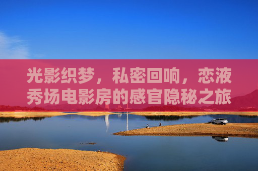 光影织梦,私密回响,恋液秀场电影房的感官隐秘之旅,光影私密秀场,感官隐秘的回响之旅 光影织梦,私密回响,恋液秀场电影房的感官隐秘之旅,光影私密秀场,感官隐秘的回响之旅