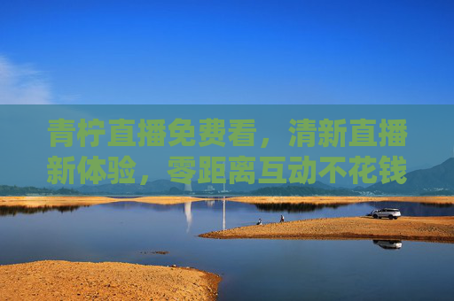 青柠直播免费看,清新直播新体验,零距离互动不花钱!青柠直播免费看,清新互动零距离新体验 青柠直播免费看,清新直播新体验,零距离互动不花钱!青柠直播免费看,清新互动零距离新体验