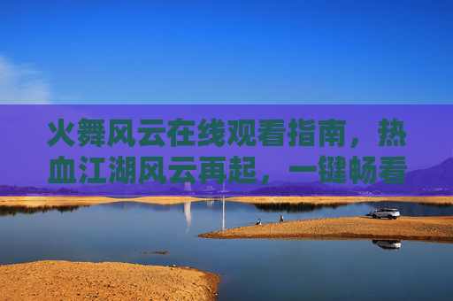 火舞风云在线观看指南,热血江湖风云再起,一键畅看经典动作大片,火舞风云在线观看指南,热血江湖风云再起,一键畅看经典动作大片 火舞风云在线观看指南,热血江湖风云再起,一键畅看经典动作大片,火舞风云在线观看指南,热血江湖风云再起,一键畅看经典动作大片