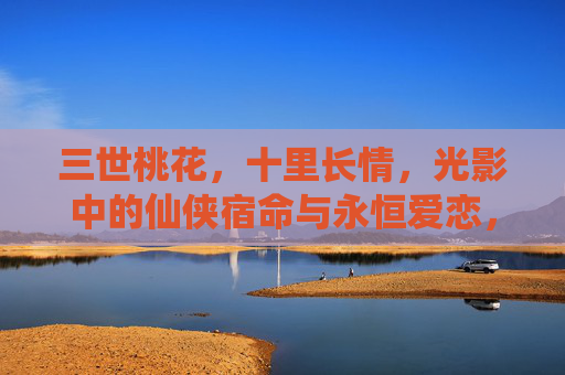 三世桃花,十里长情,光影中的仙侠宿命与永恒爱恋,仙侠三世桃花,宿命长情永世恋 三世桃花,十里长情,光影中的仙侠宿命与永恒爱恋,仙侠三世桃花,宿命长情永世恋