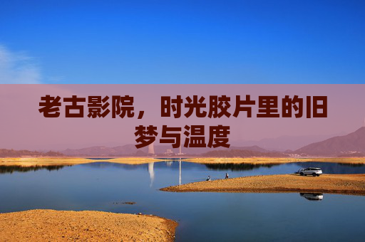老古影院,时光胶片里的旧梦与温度 老古影院,时光胶片里的旧梦与温度