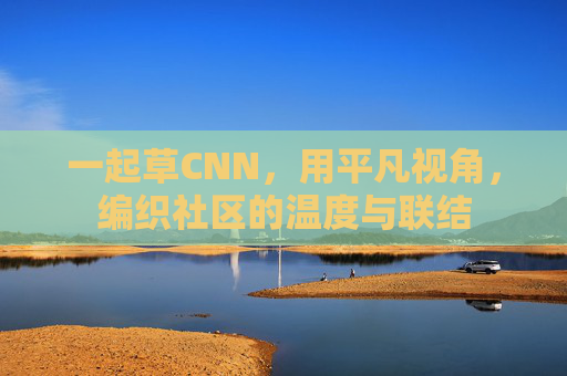 一起草CNN,用平凡视角,编织社区的温度与联结 一起草CNN,用平凡视角,编织社区的温度与联结