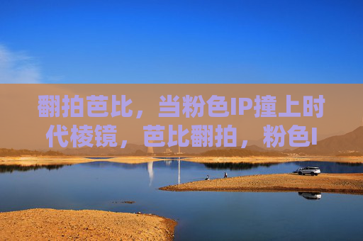 翻拍芭比,当粉色IP撞上时代棱镜,芭比翻拍,粉色IP与时代棱镜的碰撞 翻拍芭比,当粉色IP撞上时代棱镜,芭比翻拍,粉色IP与时代棱镜的碰撞