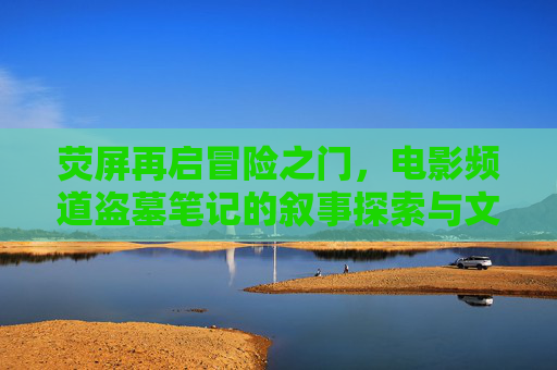 荧屏再启冒险之门，电影频道盗墓笔记的叙事探索与文化传承，荧屏冒险叙事与文化传承，电影频道盗墓笔记的探索