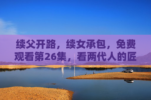 续父开路,续女承包,免费观看第26集,看两代人的匠心与和解,续父开路续女承包,第26集两代匠心和解 续父开路,续女承包,免费观看第26集,看两代人的匠心与和解,续父开路续女承包,第26集两代匠心和解