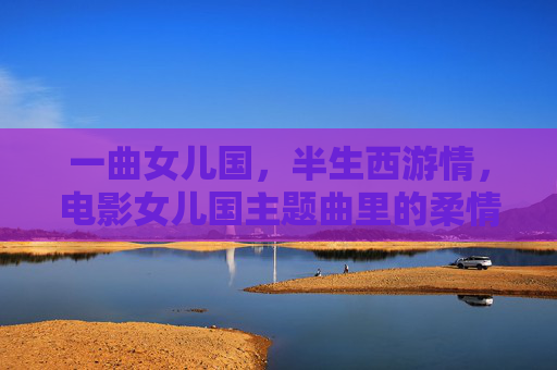一曲女儿国,半生西游情,电影女儿国主题曲里的柔情与宿命,女儿国柔情曲,半生西游宿命 一曲女儿国,半生西游情,电影女儿国主题曲里的柔情与宿命,女儿国柔情曲,半生西游宿命