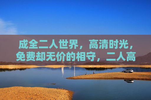 成全二人世界,高清时光,免费却无价的相守,二人高清时光,免费无价的相守 成全二人世界,高清时光,免费却无价的相守,二人高清时光,免费无价的相守