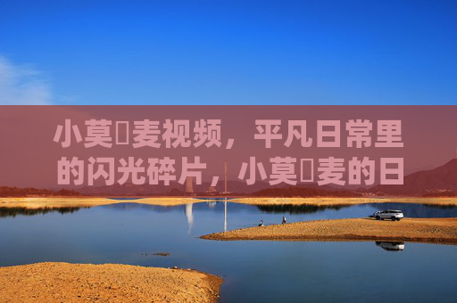 小莫騒麦视频,平凡日常里的闪光碎片,小莫騒麦的日常闪光碎片 小莫騒麦视频,平凡日常里的闪光碎片,小莫騒麦的日常闪光碎片