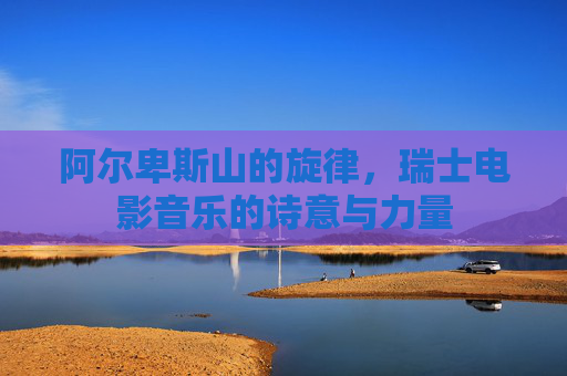 阿尔卑斯山的旋律,瑞士电影音乐的诗意与力量 阿尔卑斯山的旋律,瑞士电影音乐的诗意与力量