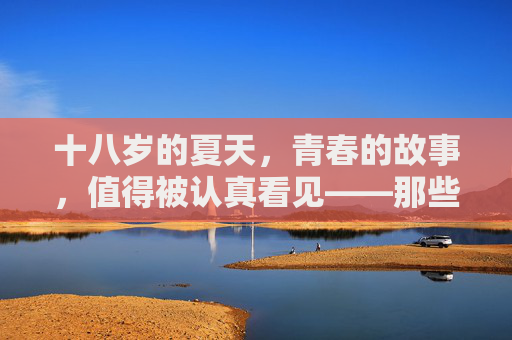 十八岁的夏天,青春的故事,值得被认真看见——那些关于成长与梦想的电视剧推荐,十八岁夏天,青春成长与梦想剧集推荐 十八岁的夏天,青春的故事,值得被认真看见——那些关于成长与梦想的电视剧推荐,十八岁夏天,青春成长与梦想剧集推荐