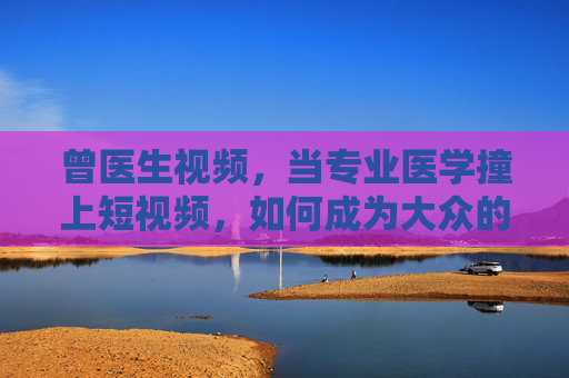 曾医生视频，当专业医学撞上短视频，如何成为大众的健康摆渡人？曾医生，短视频中的专业医学，大众健康摆渡人