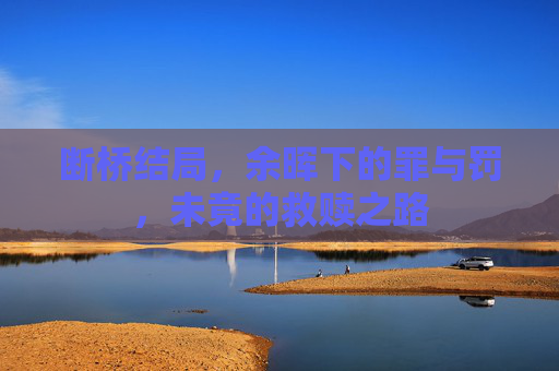 断桥结局,余晖下的罪与罚,未竟的救赎之路 断桥结局,余晖下的罪与罚,未竟的救赎之路