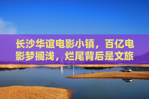 长沙华谊电影小镇,百亿电影梦搁浅,烂尾背后是文旅地产的困局? 长沙华谊电影小镇,百亿电影梦搁浅,烂尾背后是文旅地产的困局?