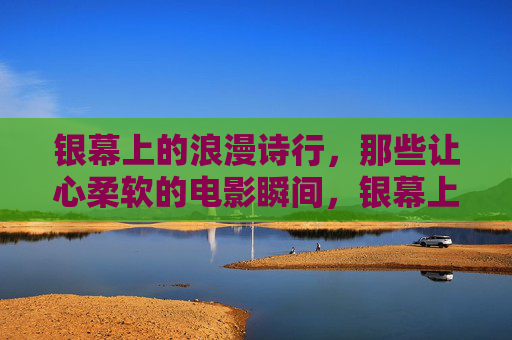 银幕上的浪漫诗行,那些让心柔软的电影瞬间,银幕上的浪漫诗行,柔软心灵的瞬间 银幕上的浪漫诗行,那些让心柔软的电影瞬间,银幕上的浪漫诗行,柔软心灵的瞬间