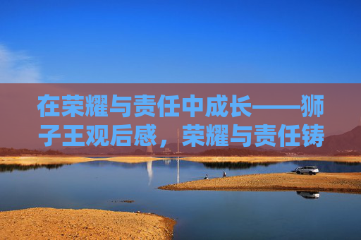 在荣耀与责任中成长——狮子王观后感,荣耀与责任铸就成长——狮子王观后感 在荣耀与责任中成长——狮子王观后感,荣耀与责任铸就成长——狮子王观后感