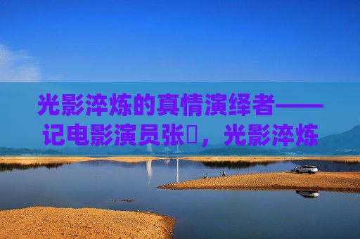光影淬炼的真情演绎者——记电影演员张嬿,光影淬炼的真情演绎者——张嬿 光影淬炼的真情演绎者——记电影演员张嬿,光影淬炼的真情演绎者——张嬿