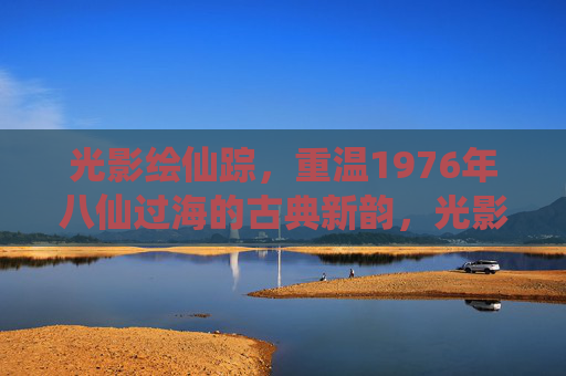 光影绘仙踪,重温1976年八仙过海的古典新韵,光影绘仙踪,1976八仙过海古典新韵 光影绘仙踪,重温1976年八仙过海的古典新韵,光影绘仙踪,1976八仙过海古典新韵