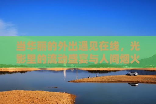 当华丽的外出遇见在线,光影里的流动盛宴与人间烟火,在线光影遇烟火,流动盛宴暖人间 当华丽的外出遇见在线,光影里的流动盛宴与人间烟火,在线光影遇烟火,流动盛宴暖人间